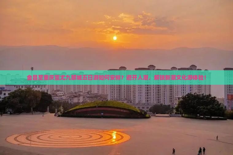 金昌至重庆蚩尤九黎城五日游如何安排？避开人潮，解锁新潮文化游体验！
