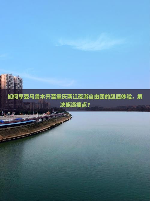 如何享受乌鲁木齐至重庆两江夜游自由团的超值体验，解决旅游痛点？