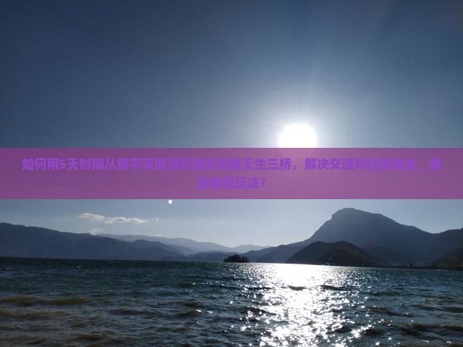 如何用5天时间从南平深度游览重庆武隆天生三桥，解决交通与住宿痛点，体验新潮玩法？