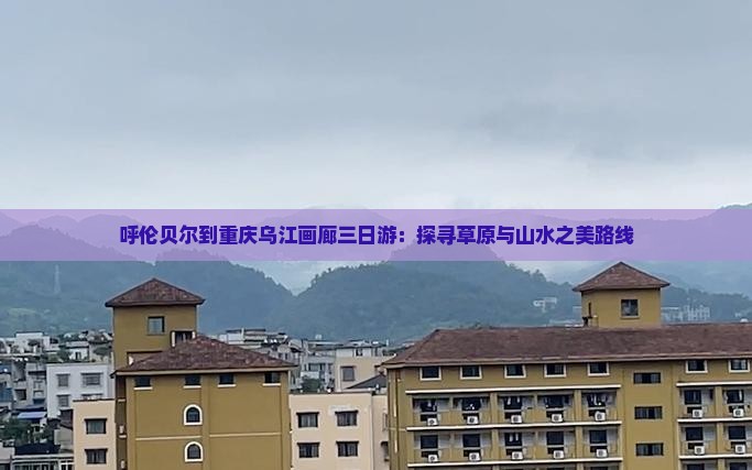 呼伦贝尔到重庆乌江画廊三日游：探寻草原与山水之美路线