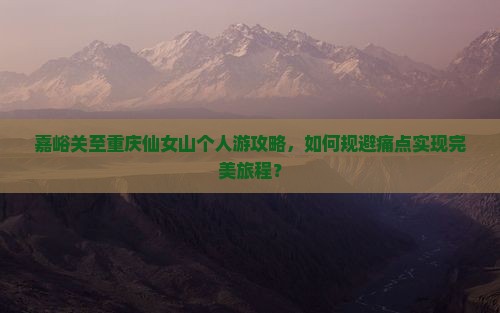 嘉峪关至重庆仙女山个人游攻略，如何规避痛点实现完美旅程？