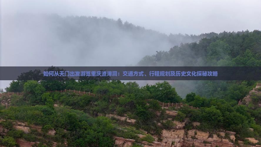 如何从天门出发游览重庆渣滓洞：交通方式、行程规划及历史文化探秘攻略