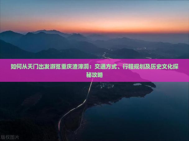 如何从天门出发游览重庆渣滓洞：交通方式、行程规划及历史文化探秘攻略