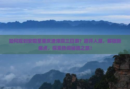 如何规划安阳至重庆渣滓洞三日游？避开人潮，解锁新痛点，探索热词秘境之旅！