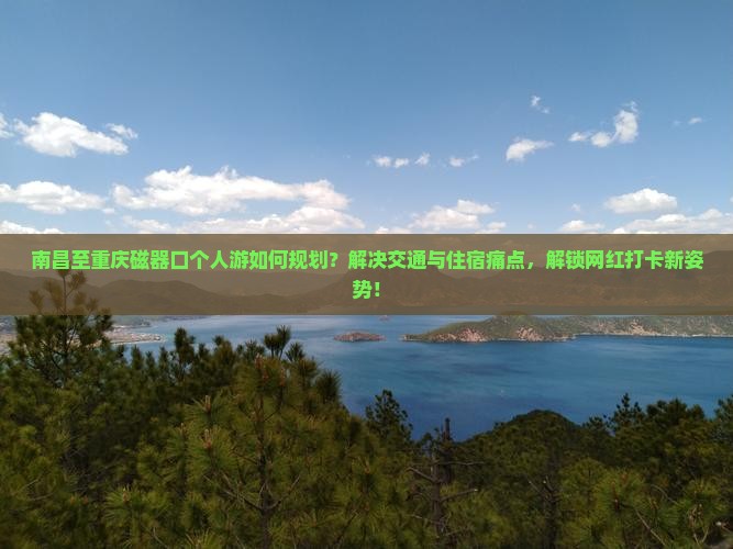 南昌至重庆磁器口个人游如何规划？解决交通与住宿痛点，解锁网红打卡新姿势！