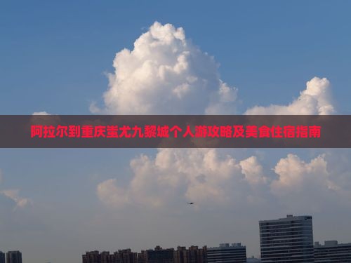 阿拉尔到重庆蚩尤九黎城个人游攻略及美食住宿指南
