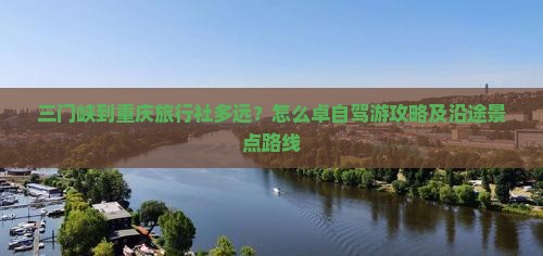 三门峡到重庆旅行社多远？怎么卓自驾游攻略及沿途景点路线