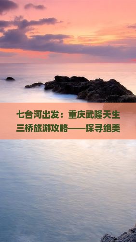 七台河出发：重庆武隆天生三桥旅游攻略——探寻绝美景点必去指南