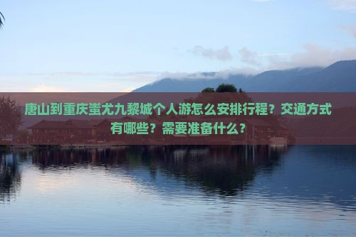 唐山到重庆蚩尤九黎城个人游怎么安排行程？交通方式有哪些？需要准备什么？