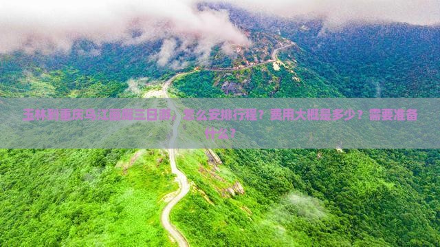 玉林到重庆乌江画廊三日游，怎么安排行程？费用大概是多少？需要准备什么？