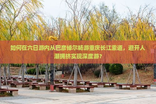 如何在六日游内从巴彦倬尔畅游重庆长江索道，避开人潮拥挤实现深度游？