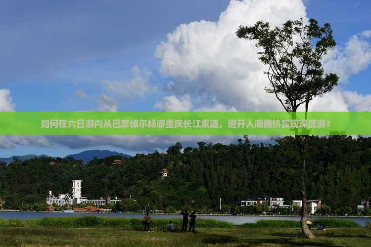 如何在六日游内从巴彦倬尔畅游重庆长江索道，避开人潮拥挤实现深度游？