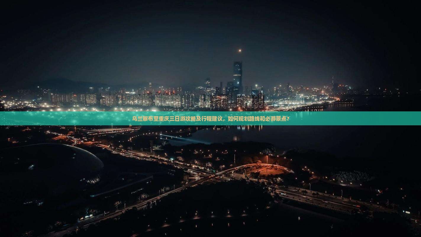乌兰察布至重庆三日游攻略及行程建议，如何规划路线和必游景点？
