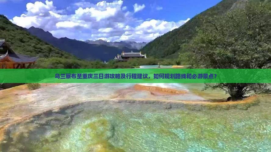 乌兰察布至重庆三日游攻略及行程建议，如何规划路线和必游景点？