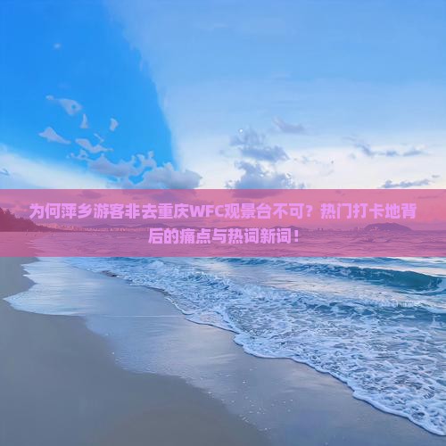为何萍乡游客非去重庆WFC观景台不可？热门打卡地背后的痛点与热词新词！