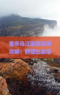 重庆乌江画廊旅游攻略：鹤壁出发深度游路线与精选景点解读