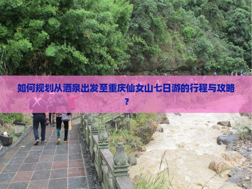 如何规划从酒泉出发至重庆仙女山七日游的行程与攻略？
