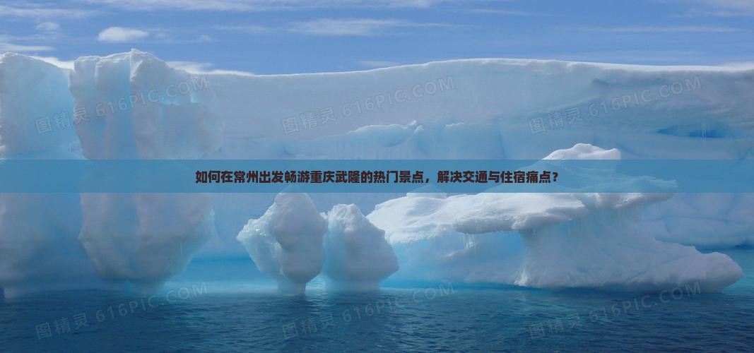 如何在常州出发畅游重庆武隆的热门景点，解决交通与住宿痛点？
