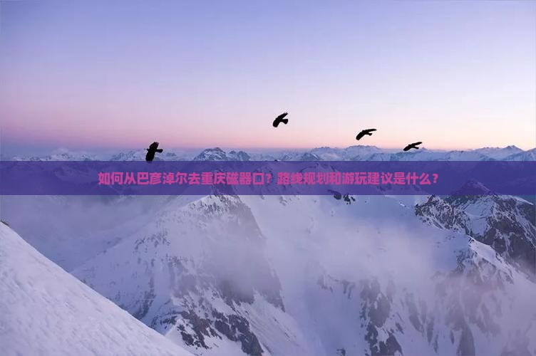 如何从巴彦淖尔去重庆磁器口？路线规划和游玩建议是什么？