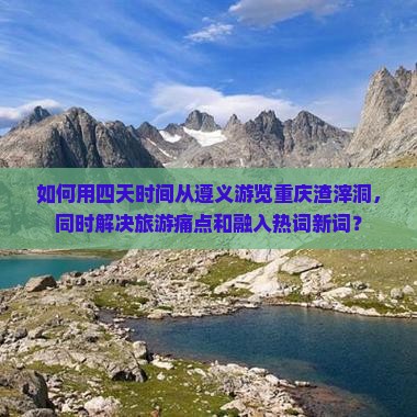 如何用四天时间从遵义游览重庆渣滓洞，同时解决旅游痛点和融入热词新词？