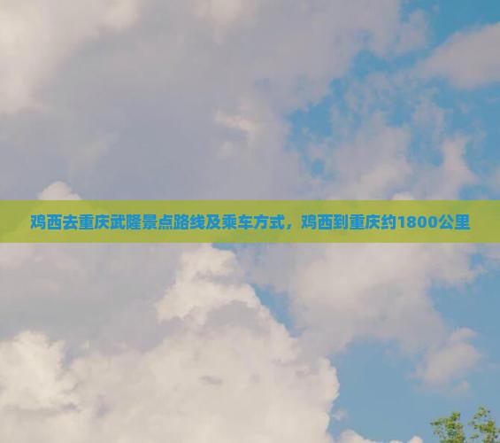 鸡西去重庆武隆景点路线及乘车方式，鸡西到重庆约1800公里