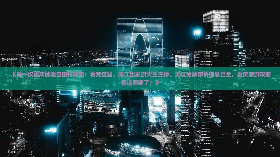 《第一次重庆武隆自由行攻略：看完这篇，阳江出发游天生三桥、天坑免票申请信息已全，重庆旅游攻略看这篇够了！》