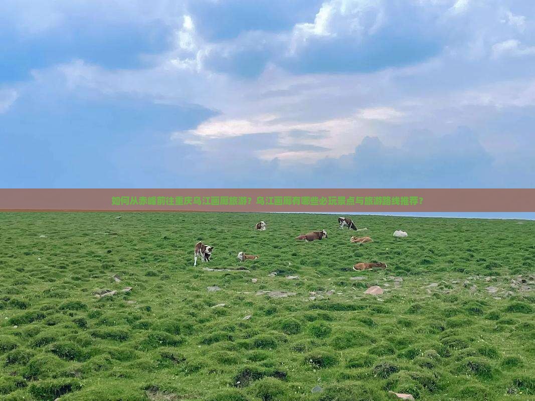 如何从赤峰前往重庆乌江画廊旅游？乌江画廊有哪些必玩景点与旅游路线推荐？