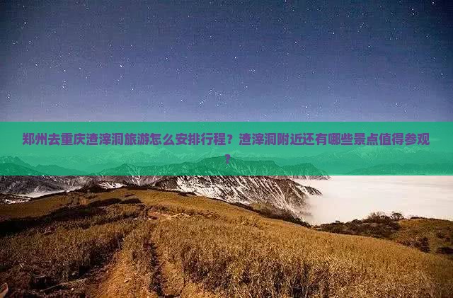 郑州去重庆渣滓洞旅游怎么安排行程？渣滓洞附近还有哪些景点值得参观？