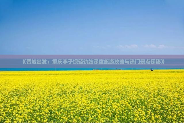 《晋城出发：重庆李子坝轻轨站深度旅游攻略与热门景点探秘》