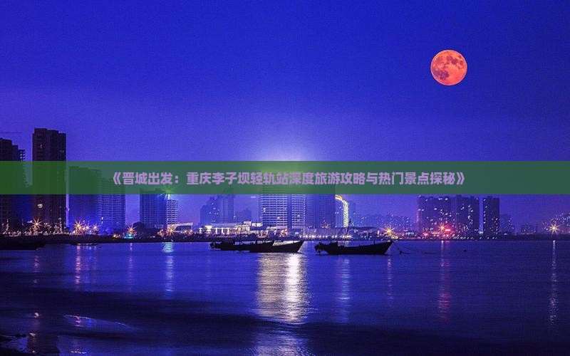 《晋城出发：重庆李子坝轻轨站深度旅游攻略与热门景点探秘》