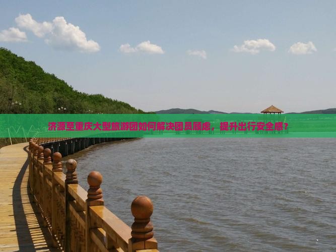 济源至重庆大型旅游团如何解决团员顾虑，提升出行安全感？