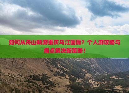 如何从舟山畅游重庆乌江画廊？个人游攻略与痛点解决新策略！
