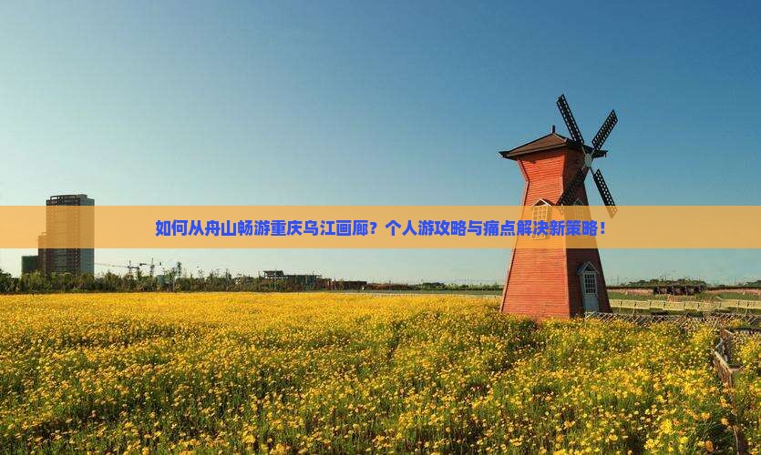 如何从舟山畅游重庆乌江画廊？个人游攻略与痛点解决新策略！