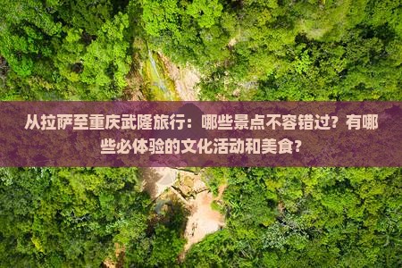 从拉萨至重庆武隆旅行：哪些景点不容错过？有哪些必体验的文化活动和美食？