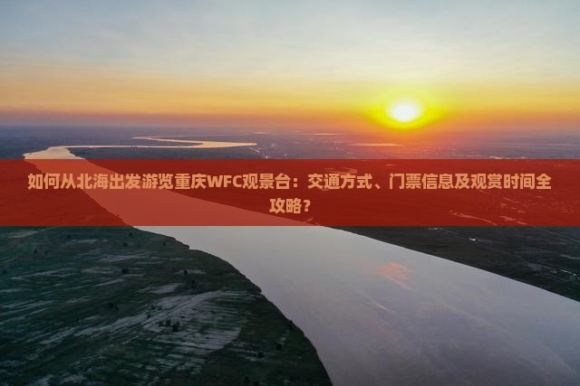 如何从北海出发游览重庆WFC观景台：交通方式、门票信息及观赏时间全攻略？