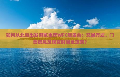 如何从北海出发游览重庆WFC观景台：交通方式、门票信息及观赏时间全攻略？
