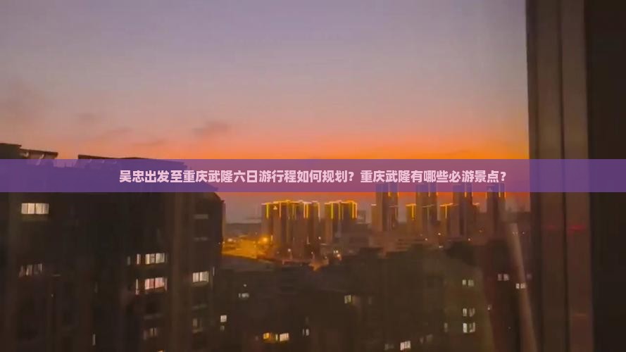 吴忠出发至重庆武隆六日游行程如何规划？重庆武隆有哪些必游景点？