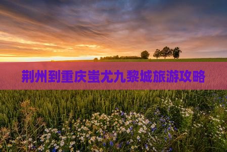 荆州到重庆蚩尤九黎城旅游攻略