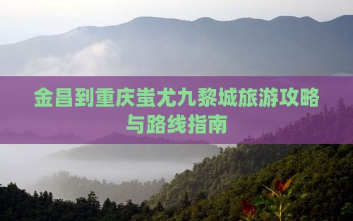 金昌到重庆蚩尤九黎城旅游攻略与路线指南