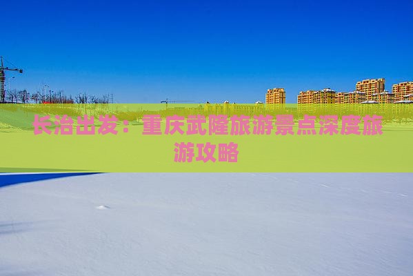 长治出发：重庆武隆旅游景点深度旅游攻略