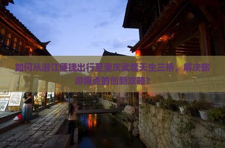 如何从潜江便捷出行至重庆武隆天生三桥，解决旅游痛点的创新攻略？