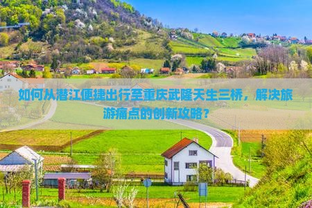 如何从潜江便捷出行至重庆武隆天生三桥，解决旅游痛点的创新攻略？