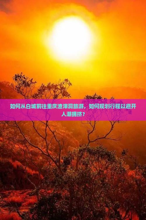 如何从白城前往重庆渣滓洞旅游，如何规划行程以避开人潮拥挤？