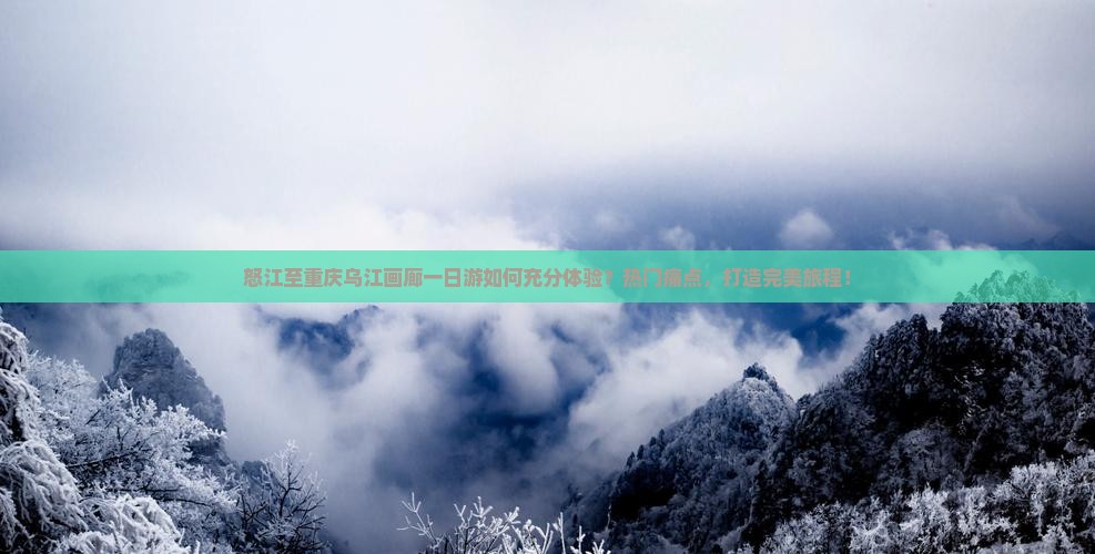 怒江至重庆乌江画廊一日游如何充分体验？热门痛点，打造完美旅程！