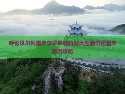 呼伦贝尔到重庆李子坝轻轨站大型旅游团重庆旅游攻略
