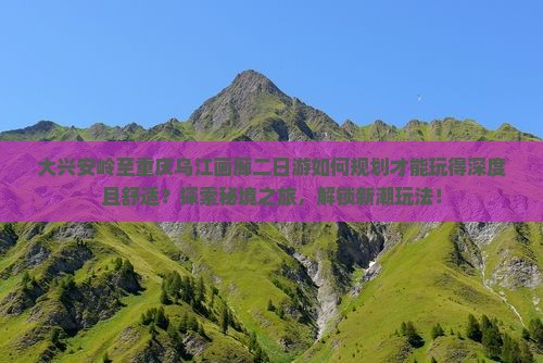 大兴安岭至重庆乌江画廊二日游如何规划才能玩得深度且舒适？探索秘境之旅，解锁新潮玩法！