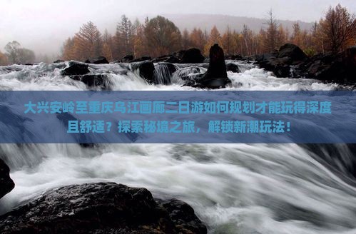 大兴安岭至重庆乌江画廊二日游如何规划才能玩得深度且舒适？探索秘境之旅，解锁新潮玩法！