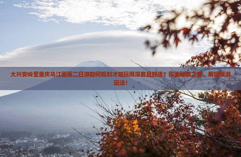 大兴安岭至重庆乌江画廊二日游如何规划才能玩得深度且舒适？探索秘境之旅，解锁新潮玩法！