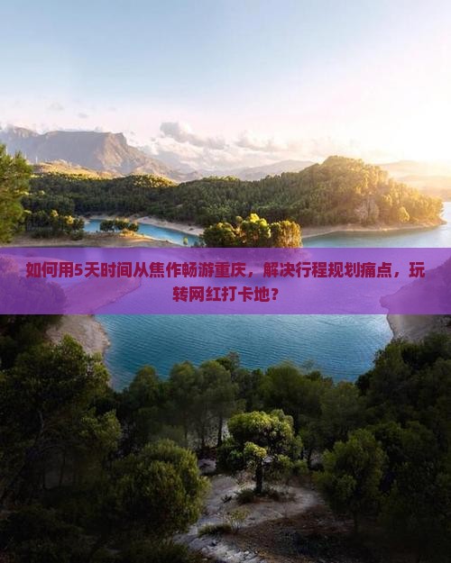 如何用5天时间从焦作畅游重庆，解决行程规划痛点，玩转网红打卡地？