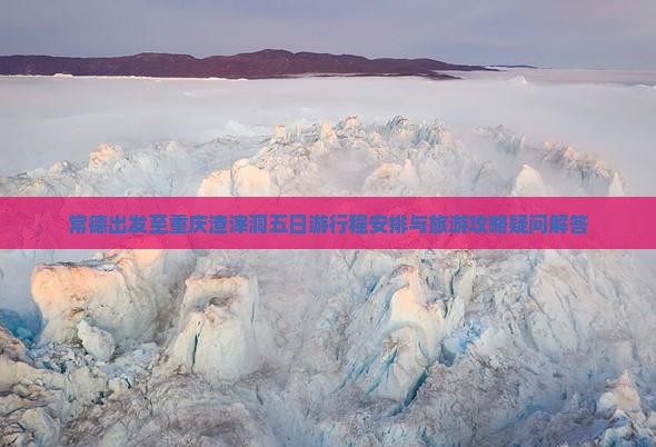 常德出发至重庆渣滓洞五日游行程安排与旅游攻略疑问解答